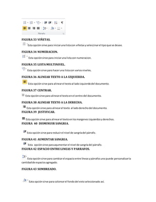 FIGURA 33 VIÑETAS. 
Esta opción sirve para iniciar una lista con viñetas y seleccinar el tipo que se desee. 
FIGURA 34 NUMERACION. 
Esta opción sirve para iniciar una lista con numeracion. 
FIGURA 35 LISTA MULTINIVEL. 
Esta opción sirve para hacer una lista con varios niveles. 
FIGURA 36 ALINEAR TEXTO A LA IZQUIERDA. 
Esta opción sirve para alinear el texto al lado izquierdo del documento. 
FIGURA 37 CENTRAR. 
Esta opción sirve para alinear el texto en el centro del documento. 
FIGURA 38 ALINEAR TEXTO A LA DERECHA. 
Esta opción sirve para alinear el texto al lado derecho del documento. 
FIGURA 39 JUSTIFICAR. 
Esta opción sirve para alinear el texto en los margenes izquierdos y derechos. 
FIGURA 40 DISMINUIR SANGRIA. 
Esta opción sirve para reducir el nivel de sangría del párrafo. 
FIGURA 41 AUMENTAR SANGRIA. 
Esta opción sirve para aqumentar el nivel de sangría del párrafo. 
FIGURA 42 ESPACIO ENTRE LINEAS Y PARRAFOS. 
Esta opción sirve para cambiar el espacio entre líneas y párrafos uno puede personalizar la 
cantidad de espacios agregado. 
FIGURA 43 SOMBREADO. 
Eata opción sirve para colorear el fondo del exto seleccionado así. 
 