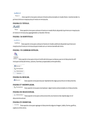 Esta opción sirve para colocar el texto seleccionado en modo título manteniendo la 
primera letra en mayúscula y el resto en minúscula. 
FIGURA 53 TITULO. 
Esta opción sirve para colocar el texto en modo título dejando la primera en mayúscula 
el resto en minúscula y agregándole un borde inferior. 
FIGURA 54 SUBTITULO. 
Esta opción sirve para colocar el texto en modo subtitulo dejando la primera en 
mayúscula el resto en minúscula pero todo con un menor tamaño de letra. 
FIGURA 55 CAMBIAR ESTILOS. 
Esta opción sirve para mirar el estilo de letra que se desea usar en el documento allí 
incluyan estilos de letras, colores, fuentes y espaciados entre párrafos. 
FIGURA 56 BUSCAR. 
Esta opción sirve para buscar rápidamente algo ya escrito en el documento. 
FIGURA 57 REEMPLAZAR. 
Esta opción sirve para reemplazar algún texto seleccionado en el documento. 
FIGURA 58 SELECCIONAR. 
Esta opción sirve para seleccionar de una manera más rápida algo en el 
documento actual. 
FIGURA 59 INSERTAR. 
Esta opción sirve para agregar al documento alguna imagen, tabla, forma, grafico, 
captura entre otros. 
 