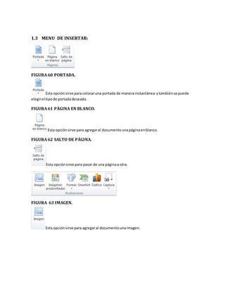 1.3 MENU DE INSERTAR: 
FIGURA 60 PORTADA. 
Esta opción sirve para colocar una portada de manera instantánea y también se puede 
elegir el tipo de portada deseada. 
FIGURA 61 PÀGINA EN BLANCO. 
Esta opción sirve para agregar al documento una página en blanco. 
FIGURA 62 SALTO DE PÀGINA. 
Esta opción sirve para pasar de una página a otra. 
FIGURA 63 IMAGEN. 
Esta opción sirve para agregar al documento una imagen. 
 
