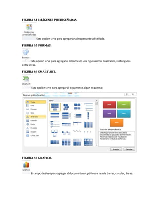 FIGURA 64 IMÁGENES PREDISEÑADAS. 
Esta opción sirve para agregar una imagen antes diseñada. 
FIGURA 65 FORMAS. 
Esta opción sirve para agregar al documento una figura como cuadrados, rectángulos 
entre otras. 
FIGURA 66 SMART ART. 
Esta opción sirve para agregar al documento algún esquema: 
FIGURA 67 GRAFICO. 
Esta opción sirve para agregar al documento un gráfico ya sea de barras, circular, áreas: 
 