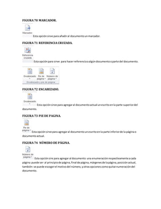 FIGURA 70 MARCADOR. 
Esta opción sirve para añadir al documento un marcador. 
FIGURA 71 REFERENCIA CRUZADA. 
Esta opción para sirve para hacer referencia a algún documento o parte del documento. 
FIGURA 72 ENCABEZADO. 
Esta opción sirve para agregar al documento actual un escrito en la parte superior del 
documento. 
FIGURA 73 PIE DE PAGINA. 
Esta opción sirve para agregar al documento un escrito en la parte inferior de la página o 
documento actual. 
FIGURA 74 NÚMERO DE PÁGINA. 
Esta opción sire para agregar al documento una enumeración respectivamente a cada 
página puede ser al principio de página, final de página, márgenes de la página, posición actual, 
también se puede escoger el motivo del número, y otras opciones como quitar numeración del 
documento. 
 