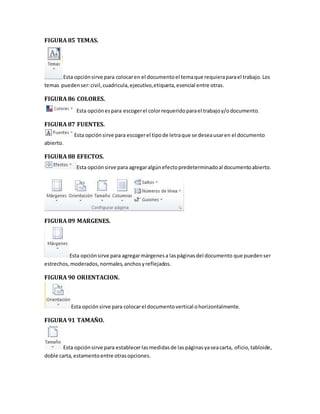 FIGURA 85 TEMAS. 
Esta opción sirve para colocar en el documento el tema que requiera para el trabajo. Los 
temas pueden ser: civil, cuadricula, ejecutivo, etiqueta, esencial entre otras. 
FIGURA 86 COLORES. 
Esta opción es para escoger el color requerido para el trabajo y/o documento. 
FIGURA 87 FUENTES. 
Esta opción sirve para escoger el tipo de letra que se desea usar en el documento 
abierto. 
FIGURA 88 EFECTOS. 
Esta opción sirve para agregar algún efecto predeterminado al documento abierto. 
FIGURA 89 MARGENES. 
Esta opción sirve para agregar márgenes a las páginas del documento que pueden ser 
estrechos, moderados, normales, anchos y reflejados. 
FIGURA 90 ORIENTACION. 
Esta opción sirve para colocar el documento vertical o horizontalmente. 
FIGURA 91 TAMAÑO. 
Esta opción sirve para establecer las medidas de las páginas ya sea carta, oficio, tabloide, 
doble carta, estamento entre otras opciones. 
 