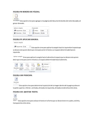 FIGURA 98 BORDES DE PÁGINA. 
Esta opción sirve para agregar a las páginas del documento bordes del color deseado y el 
grosor deseado. 
FIGURA 99 APLICAR SANGRIA. 
Esta opción sirve para aplicar la sangría hacia la izquierda el espacio que 
se desee esto quiere decir que sirve para correr el texto a un espacio determinado hacia la 
izquierda. 
Sirve para aplicar la sangría hacia la derecha el espacio que se desee esto quiere 
decir que sirve para correr el texto a un espacio determinado hacia la derecha. 
FIGURA 100 POSICION. 
Esta opción sirve para determinar la posición de la imagen dentro de la pagina ya dea en 
la parte superior, inferior , centrada, alineada a la izquierda, alineada a la derecha entre otras. 
FIGURA 101 AJUSTAR TEXTO. 
Esta opción sirve para colocar el texto en la forma que se desee tener en cuadro, estreho, 
transparente entre otros. 
 