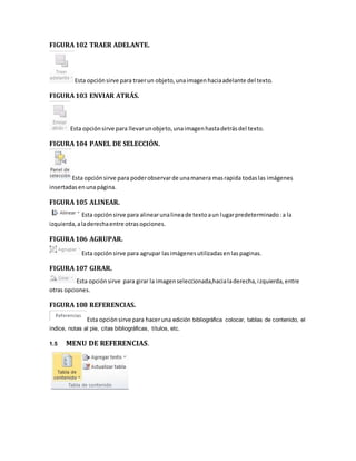 FIGURA 102 TRAER ADELANTE. 
Esta opción sirve para traer un objeto, una imagen hacia adelante del texto. 
FIGURA 103 ENVIAR ATRÁS. 
Esta opción sirve para llevar un objeto, una imagen hasta detrás del texto. 
FIGURA 104 PANEL DE SELECCIÓN. 
Esta opción sirve para poder observar de una manera mas rapida todas las imágenes 
insertadas en una página. 
FIGURA 105 ALINEAR. 
Esta opción sirve para alinear una linea de texto a un lugar predeterminado : a la 
izquierda, a la derecha entre otras opciones. 
FIGURA 106 AGRUPAR. 
Esta opción sirve para agrupar las imágenes utilizadas en las paginas. 
FIGURA 107 GIRAR. 
Esta opción sirve para girar la imagen seleccionada,hacia la derecha, i zquierda, entre 
otras opciones. 
FIGURA 108 REFERENCIAS. 
Esta opciòn sirve para hacer una edición bibliográfica colocar, tablas de contenido, el 
índice, notas al pie, citas bibliográficas, títulos, etc. 
1.5 MENU DE REFERENCIAS. 
 