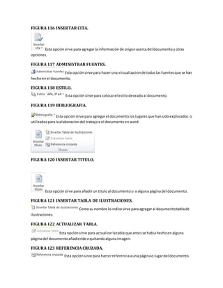 FIGURA 116 INSERTAR CITA. 
Esta opciòn sirve para agregar la informaciòn de origen acerca del documento y otras 
opciones. 
FIGURA 117 ADMINISTRAR FUENTES. 
Esta opción sirve para hacer una viisualizacion de todas las fuentes que se han 
hecho en el documento. 
FIGURA 118 ESTILO. 
Esta opciòn sirve para colocar el estilo deseado al documento. 
FIGURA 119 BIBLIOGRAFIA. 
Esta opciòn sirve para agregar el documento los lugares que han sido explorados o 
utilizados para la elaboracion del trabajo o el documento en word. 
FIGURA 120 INSERTAR TITULO. 
Esta opción sirve para añadir un titulo al documento o a alguna pàgina del documento. 
FIGURA 121 INSERTAR TABLA DE ILUSTRACIONES. 
Como su nombre lo indica sirve para agregar al documento tabla de 
ilustraciones. 
FIGURA 122 ACTUALIZAR TABLA. 
Esta opciòn sirve para actualizar la tabla que antes se habia hecho en alguna 
pàgina del documento añadiendo o quitando alguna imagen. 
FIGURA 123 REFERENCIA CRUZADA. 
Esta opciòn sirve para harcer referencia a una pàgina o lugar del documento. 
 