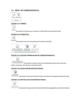 1.6 MENU DE CORRESPONDENCIA. 
FIGURA 131 SOBRES. 
Esta opción sirve para crear un sobre a un destinatario por medio de la web. 
FIGURA 132 ETIQUETAS. 
Esta opciòn sirve crear etiquetas para el sobre y el mensaje. 
FIGURA 133 INICIAR COMBINACION DE CORRESPONDENCIA. 
Esta opciòn sirve para iniciar una correspondencia por cartas, mensajes, 
sobres, etiquetas, entre otros por medio de la web. 
FIGURA 134 SELECCIONAR DESTINATARIOS. 
Esta opción sirve para seleccionar a quien mandarle el mensaje por medio de la web. 
FIGURA 135 EDITAR LISTA DE DESTINATARIOS. 
Esta opciòn sirve para editar la lista de destinatarios agregando o qui tando contactos. 
 
