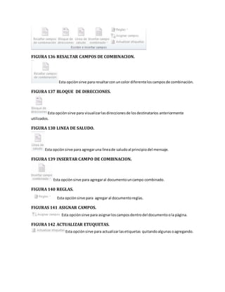 FIGURA 136 RESALTAR CAMPOS DE COMBINACION. 
Esta opciòn sirve para resaltar con un color diferente los campos de combinaciòn. 
FIGURA 137 BLOQUE DE DIRECCIONES. 
Esta opciòn sirve para visualizar las direcciones de los destinatarios anteriormente 
utilizados. 
FIGURA 138 LINEA DE SALUDO. 
Esta opciòn sirve para agregar una lìnea de saludo al principio del mensaje. 
FIGURA 139 INSERTAR CAMPO DE COMBINACION. 
Esta opciòn sirve para agregar al documento un campo combinado. 
FIGURA 140 REGLAS. 
Esta opciòn sirve para agregar al documento reglas. 
FIGURAS 141 ASIGNAR CAMPOS. 
Esta opciòn sirve para asignar los campos dentro del documento o la pàgina. 
FIGURA 142 ACTUALIZAR ETUQUETAS. 
Esta opciòn sirve para actualizar las etiquetas quitando algunas o agregando. 
 