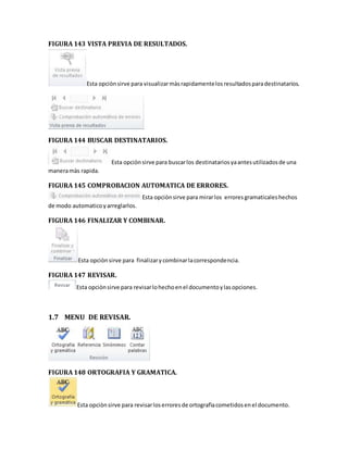 FIGURA 143 VISTA PREVIA DE RESULTADOS. 
Esta opciòn sirve para visualizar màs rapidamente los resultados para destinatarios. 
FIGURA 144 BUSCAR DESTINATARIOS. 
Esta opciòn sirve para buscar los destinatarios ya antes utilizados de una 
manera màs rapida. 
FIGURA 145 COMPROBACION AUTOMATICA DE ERRORES. 
Esta opciòn sirve para mirar los errores gramaticales hechos 
de modo automatico y arreglarlos. 
FIGURA 146 FINALIZAR Y COMBINAR. 
Esta opciòn sirve para finalizar y combinar la correspondencia. 
FIGURA 147 REVISAR. 
Esta opciòn sirve para revisar lo hecho en el documento y las opciones. 
1.7 MENU DE REVISAR. 
FIGURA 148 ORTOGRAFIA Y GRAMATICA. 
Esta opciòn sirve para revisar los errores de ortografìa cometidos en el documento. 
 