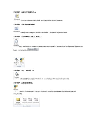FIGURA 149 REFERENCIA. 
Esta opciòn sirve para mirar las referencias del documento. 
FIGURA 150 SINONIMOS. 
Esta opciòn sirve para buscar sinònimos a las palabras ya utilizadas. 
FIGURA 151 CONTAR PALABRAS. 
Esta opciòn sirve para contar de manera automatica las palabras hechas en el documento 
hasta el momento. 
FIGURA 152 TRADUCIR. 
Esta opciòn sirve para traducir de un idioma a otro automaticamente. 
FIGURA 153 IDIOMAS. 
Esta opciòn sirve para escoger el idioma con el que se va a trabajar la pàgina o el 
documento. 
 