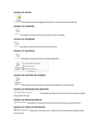 FIGURA 154 NUEVO. 
Esta opciòn sirve para agregar al documento un comentario acerca de eso. 
FIGURA 155 ELIMINAR. 
Esta opciòn sirve para eliminar comentarios antes realizados. 
FIGURA 156 ANTERIOR. 
Esta opciòn sirve para mirar el comentario anterior. 
FIGURA 157 SIGUIENTE. 
Esta opciòn sirve para mirar el comentario siguiente. 
FIGURA 158 CONTROL DE CAMBIOS. 
Esta opciòn sirve para mirar los cambios desarrollados en el documento. 
FIGURA 159 MOSTRAR PARA REVISION. 
Esta opciòn sirve para mirar las revvisiones se puede escoger 
en que parte mirarlas. 
FIGURA 160 MOSTRAR MARCAS. 
Esta opciòn sirve para mirar las marcas los comentarios, lapiz entre otras. 
FIGURA 161 PANEL DE REVISIONES. 
Esta opciòn sirve para mirar el panel de revision donde se visualizan todas 
las revisiones. 
 