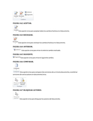 FIGURA 162 ACEPTAR. 
Esta opciòn sirve para aceptae todos los cambios hechos en el documento. 
FIGURA 163 RECHAZAR. 
Esta opciòn sirve para rechazar los cambios hechos en el documento. 
FIGURA 164 ANTERIOR. 
Esta opciòn sirve para mirar el anterior cambio realizado. 
FIGURA 165 SIGUIENTE. 
Esta opciòn sirve para mirar el siguiente cambio. 
FIGURA 166 COMPARAR. 
Esta opciòn sirve para comparar dos versiones de un mismo documento, o combinar 
versiones de varios autores en documento ùnico. 
FIGURA 167 BLOQUEAR AUTORES. 
Esta opción sirve para bloquear los autores del documento. 
 