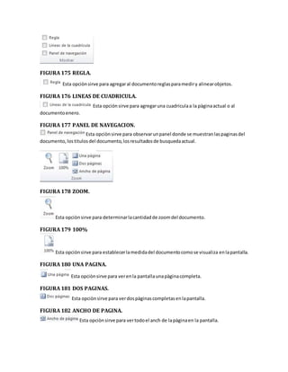 FIGURA 175 REGLA. 
Esta opciòn sirve para agregar al documento reglas para medir y alinear objetos. 
FIGURA 176 LINEAS DE CUADRICULA. 
Esta opción sirve para agregar una cuadricula a la pàgina actual o al 
documento enero. 
FIGURA 177 PANEL DE NAVEGACION. 
Esta opciòn sirve para observar un panel donde se muestran las paginas del 
documento, los titulos del documento, los resultados de busqueda actual. 
FIGURA 178 ZOOM. 
Esta opciòn sirve para determinar la cantidad de zoom del documento. 
FIGURA 179 100% 
Esta opciòn sirve para establecer la medida del documento como se visualiza en la pantalla. 
FIGURA 180 UNA PAGINA. 
Esta opciòn sirve para ver en la pantalla una pàgina completa. 
FIGURA 181 DOS PAGINAS. 
Esta opciòn sirve para ver dos pàginas completas en la pantalla. 
FIGURA 182 ANCHO DE PAGINA. 
Esta opciòn sirve para ver todo el anch de la pàgina en la pantalla. 
 