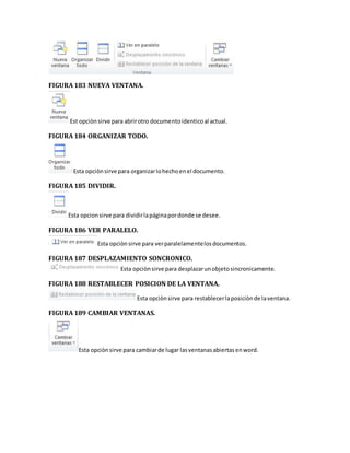 FIGURA 183 NUEVA VENTANA. 
Est opciòn sirve para abrir otro documento identico al actual. 
FIGURA 184 ORGANIZAR TODO. 
Esta opciòn sirve para organizar lo hecho en el documento. 
FIGURA 185 DIVIDIR. 
Esta opcion sirve para dividir la página por donde se desee. 
FIGURA 186 VER PARALELO. 
Esta opciòn sirve para ver paralelamente los documentos. 
FIGURA 187 DESPLAZAMIENTO SONCRONICO. 
Esta opciòn sirve para desplazar un objeto sincronicamente. 
FIGURA 188 RESTABLECER POSICION DE LA VENTANA. 
Esta opciòn sirve para restablecer la posiciòn de la ventana. 
FIGURA 189 CAMBIAR VENTANAS. 
Esta opciòn sirve para cambiar de lugar las ventanas abiertas en word. 
 