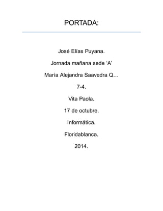 PORTADA: 
José Elías Puyana. 
Jornada mañana sede ‘A’ 
María Alejandra Saavedra Q… 
7-4. 
Vita Paola. 
17 de octubre. 
Informática. 
Floridablanca. 
2014. 
 
