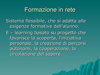 Formazione in rete Sistema flessibile, che si adatta alle esigenze formative dell’alunno. E – learning basato su progetto che favorisce la scoperta, l’iniziativa personale, la creazione di percorsi autonomi, la cooperazione, la circolazione del sapere. 