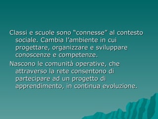 Classi e scuole sono “connesse” al contesto sociale. Cambia l’ambiente in cui progettare, organizzare e sviluppare conoscenze e competenze. Nascono le comunità operative, che attraverso la rete consentono di partecipare ad un progetto di apprendimento, in continua evoluzione. 