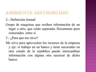 Ambiente distribuido2.- Definición formalGrupo de maquinas que reciben información de un lugar a otro, que están separadas físicamente pero conectadas entre si.3.- ¿Para que me sirve? Me sirve para aprovechar los recursos de la empresa y eje: si trabajo en un banco y tiene sucursales en otro estado de la república puedo intercambiar información con alguna otra sucursal de dicho banco.