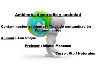 Ambiente, desarrollo y sociedad


Contaminación ambiental - Tipos de contaminación
                 Contaminantes

Alumna : Ana Roque

            Profesor : Miguel Mancuso

                             Curso : 6to I Naturales
 