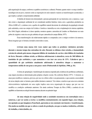 pelaorganização do espaço, conforme os padrões económicos e culturais. Portanto, quanto maior o avanço científico-
tecnológico de um povo, menores serão as imposições do meio natural e maiores as transformações acontecidas, o
que implica o próprio comportamentoambiental.
A história do homem tem demonstrado a procura permanente de sua harmonia com a natureza, o que
não exime a degradação ambiental de ser considerada também histórica: inicia com a agricultura predatória na
África (6.000 a.C.), continua com a quebra do equilíbrio natural decorrente da substituição da população nómade
pela sedentária, como nas estepes da Ucrânia e América e intensifica-se com a implantação do sistema capitalista.
Em 1844, Engels, referindo-se à classe operária, mostrava quanto a atmosfera de Londres ou Manchester era mais
pobre de oxigénio e mais rica emgáscarbónicodoqueaatmosferadocampo(Biolat,1977).
Essas transformações são relativamente rápidas se comparadas com o estágio evolutivo da natureza.
Basta imaginar que os homens,lavrandoaterratodososanos,
reviram uma massa três vezes maior que todos os produtos vulcânicos jorrados
durante o mesmo tempo das entranhas do solo. Durante os últimos cinco séculos, a humanidade
extraiu do subsolo pelo menos cinquenta bilhões de toneladas de carvão e dois bilhões de toneladas
de ferro. Durante o último século, as fábricas adicionaram à atmosfera, cerca de 360 bilhões de
toneladas de gás carbónico, o que aumentou o seu teor em cerca de 13%. Calcula-se que a
quantidade de gás carbónico atualmente adicionada à atmosfera chegue a aumentar a
temperatura média de um grau a um grau e meio (Podossetnik & Spirkine, 1966, p. 16).
A forma de apropriação e transformação da natureza responde pela existência dos problemas ambientais,
cuja origem encontra-se determinada pelas próprias relações sociais. Ou conforme Biolat (1977), "o homem, ao
atuar para modificar a natureza, provoca, por sua vez, efeitos sobre o seu pensamento, o que acarreta a necessidade
de novas relações entre os homens, para melhor dominar a natureza". Em síntese, conclui-se que uma nova estrutura
sócio-econômica implantada em uma região implica uma nova organização do espaço, que por sua vez
modifica as condições ambientais anteriores. Ou ainda conforme Tompes da Silva (1988), a ausência de um
equilíbrioouharmonianarelaçãohomem-naturezadecorreemprimeirolugar
de uma relação de negatividade onde a sociedade encontra-se em contradição com a
natureza, e por ser assim a recria e a modifica constantemente; em segundo lugar, essa relação,
em oposição ao que imaginava Feuerbach, apresenta-se em constante movimento e transformação.
Ela muda na medida em que se altera o modo de produção, em que se muda a indústria, a divisão
de trabalho, o intercâmbio, etc.
 