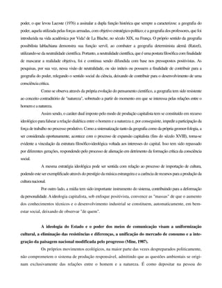 poder, o que levou Lacoste (1976) a assinalar a dupla função histórica que sempre a caracterizou: a geografia do
poder, aquela utilizada pelas forças armadas, com objetivo estratégico-político; e a geografia dos professores, que foi
introduzida na vida académica por Vida! de La Blache, no século XIX, na França. O próprio sentido da geografia
possibilista lablachiana demonstra sua função servil, ao combater a geografia determinista alemã (Ratzel),
utilizando-se da neutralidade científica. Portanto, a neutralidadecientífica,queéumapostura filosóficacom finalidade
de mascarar a realidade objetiva, foi e continua sendo difundida com base nos pressupostos positivistas. As
pesquisas, por sua vez, nessa visão de neutralidade, ou são inúteis ou possuem a finalidade de contribuir para a
geografia do poder, relegando o sentido social da ciência, deixando de contribuir para o desenvolvimento de uma
consciênciacritica.
Como se observa através da própria evolução do pensamento cientifico, a geografia tem sido resistente
ao conceito contraditório de "natureza", sobretudo a partir do momento em que se interessa pelas relações entre o
homemeanatureza.
Assim sendo, o caráter dual imposto pelo modo de produção capitalista tem se constituído em recurso
ideológico para falsear a relação dialética entre o homem e a natureza e, por conseguinte, impediraparticipaçãoda
força de trabalho no processo produtivo. Como a sistematização tanto da geografia como da própria geomor-fologia, a
ser considerada oportunamente, acontece com o processo de expansão capitalista (fins do século XVIII), toma-se
evidente a vinculação da estrutura filosófico-ideológica voltada aos interesses do capital. Isso tem sido repassado
por diferentes gerações, respondendo pelo processo de alienação em detrimento da formação crítica da consciência
social.
A mesma estratégia ideológica pode ser sentida com relação ao processo de importação de cultura,
podendo esteserexemplificado através do prestígio da música estrangeira e a carência de recursosparaaproduçãoda
culturanacional.
Por outro lado, a mídia tem sido importante instrumento do sistema, contribuindo para a deformação
da personalidade. A ideologia capitalista, sob enfoque positivista, convence as "massas" de que o aumento
dos conhecimentos técnicos e o desenvolvimento industrial se constituem, automaticamente, em bem-
estar social, deixando de observar "de quem".
A ideologia do Estado e o poder dos meios de comunicação visam a uniformização
cultural, a eliminação das resistências e diferenças, a unificação do mercado de consumo e a inte-
gração da paisagem nacional modificada pelo progresso (Mine, 1987).
Os próprios movimentos ecológicos, na maior parte das vezes despreparados politicamente,
não comprometem o sistema de produção responsável, admitindo que as questões ambientais se origi-
nam exclusivamente das relações entre o homem e a natureza. É como depositar na pessoa do
 