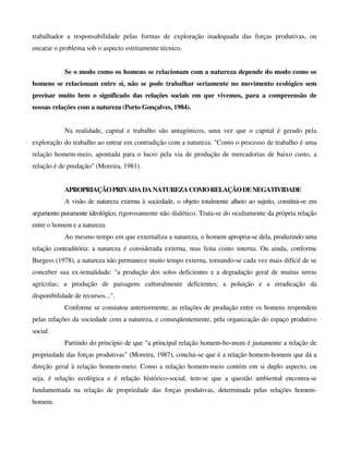 trabalhador a responsabilidade pelas formas de exploração inadequada das forças produtivas, ou
encarar o problema sob o aspecto estritamente técnico.
Se o modo como os homens se relacionam com a natureza depende do modo como os
homens se relacionam entre si, não se pode trabalhar seriamente no movimento ecológico sem
precisar muito bem o significado das relações sociais em que vivemos, para a compreensão de
nossas relações com a natureza (Porto Gonçalves, 1984).
Na realidade, capital e trabalho são antagónicos, uma vez que o capital é gerado pela
exploração do trabalho ao entrar em contradição com a natureza. "Como o processo de trabalho é uma
relação homem-meio, apontada para o lucro pela via de produção de mercadorias de baixo custo, a
relação é de predação" (Moreira, 1981).
APROPRIAÇÃOPRIVADADANATUREZACOMORELAÇÃODENEGATIVIDADE
A visão de natureza externa à sociedade, o objeto totalmente alheio ao sujeito, constitui-se em
argumento puramente ideológico, rigorosamente não dialético. Trata-se do ocultamente da própria relação
entre o homem e a natureza.
Ao mesmo tempo em que externaliza a natureza, o homem apropria-se dela, produzindo uma
relação contraditória: a natureza é considerada externa, mas feita como interna. Ou ainda, conforme
Burgess (1978), a natureza não permanece muito tempo externa, tornando-se cada vez mais difícil de se
conceber sua ex-temalidade: "a produção dos solos deficientes e a degradação geral de muitas terras
agrícolas; a produção de paisagens culturalmente deficientes; a poluição e a erradicação da
disponibilidade de recursos...".
Conforme se constatou anteriormente, as relações de produção entre os homens respondem
pelas relações da sociedade com a natureza, e conseqüentemente, pela organização do espaço produtivo
social.
Partindo do princípio de que "a principal relação homem-ho-mem é justamente a relação de
propriedade das forças produtivas" (Moreira, 1987), conclui-se que é a relação homem-homem que dá a
direção geral à relação homem-meio. Como a relação homem-meio contém em si duplo aspecto, ou
seja, é relação ecológica e é relação histórico-social, tem-se que a questão ambiental encontra-se
fundamentada na relação de propriedade das forças produtivas, determinada pelas relações homem-
homem.
 