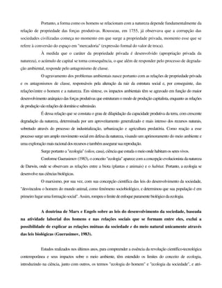 Portanto, a forma como os homens se relacionam com a natureza depende fundamentalmente da
relação de propriedade das forças produtivas. Rousseau, em 1755, já observava que a corrupção das
sociedades civilizadas começa no momento em que surge a propriedade privada, momento esse que se
refere à conversão do espaço em "mercadoria" (expressão formal do valor de troca).
À medida que o caráter da propriedade privada é desenvolvido (apropriação privada da
natureza), o acúmulo de capital se torna consequência, o que além de responder pelo processo de degrada-
ção ambiental, responde pelo antagonismo de classe.
O agravamento dos problemas ambientais nasce portanto com as relações de propriedade privada
e os antagonismos de classe, responsáveis pela alteração da raiz da estrutura social e, por conseguinte, das
relações'entre o homem e a natureza. Em síntese, os impactos ambientais têm se agravado em função do maior
desenvolvimento anárquico das forças produtivas que estruturam o modo de produção capitalista, enquanto as relações
deproduçãosãorelaçõesdedomínioesubmissão.
É dessa relação que se constata o grau de dilapidação da capacidade produtiva da terra, com crescente
degradação da natureza, determinada por um aproveitamento generalizado e mais intenso dos recursos naturais,
sobretudo através do processo de industrialização, urbanização e agricultura predatória. Como reação a esse
processo surge um amplo movimento social em defesa da natureza, visando um aprimoramento do meio ambiente e
uma exploração maisracionaldosrecursosetambémassegurarsuareprodução.
Surge portanto a "ecologia" (oikos, casa), ciência que estudaomeioondehabitamosseresvivos.
Conforme Guerasimov (1983), o conceito "ecologia" aparece com a concepção evolucionista da natureza
de Darwin, onde se observam as relações entre a biota (plantas e animais) e o habitat. Portanto, a ecologia se
desenvolvenas ciênciasbiológicas.
O marxismo, por sua vez, com sua concepção científica das leis do desenvolvimento da sociedade,
"desvinculou o homem do mundo animal, como fenómeno sociobiológico, e determinou que sua população é em
primeiro lugar uma formaçãosocial". Assim, rompeuolimitedeenfoquepuramentebiológicodaecologia.
A doutrina de Marx e Engels sobre as leis do desenvolvimento da sociedade, baseada
na atividade laborial dos homens e nas relações sociais que se formam entre eles, exclui a
possibilidade de explicar as relações mútuas da sociedade e do meio natural unicamente através
das leis biológicas (Guerasimov, 1983).
Estudos realizados nos últimos anos, para compreender a essência da revolução científico-tecnológica
contemporânea e seus impactos sobre o meio ambiente, têm estendido os limites do conceito de ecologia,
introduzindo na ciência, junto com outros, os termos "ecologia do homem" e "ecologia da sociedade", e atri-
 