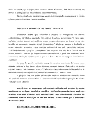 buindo um conteúdo vago às relações entre o homem e a natureza (Guerasimov, 1983). Observa-se portanto, um
processo de "ecolo-gizaçáo"das ciências naturais esociaiscontemporâneas.
Tais investigações, por mais diversos que sejam os objetivos do estudo, procuram analisar os vínculos
existentes entre o meio ambiente,ohomemeasociedade.
O SIGNIFICADO DO RELEVO NO ESTUDO AMBIENTAL
Guerasimov (1983), após demonstrar o processo de ecolo-gizaçâo das ciências
contemporâneas, individualiza a geografia pelo conteúdo de enfoque que apresenta. "A rigor, a geo-
grafia tem estudado sempre o meio ambiente, tomado em seu conjunto como um sistema em que estão
incluídos os componentes naturais e sociais (tecnológicos)." Admite-se, portanto, o significado do
estudo geográfico do entorno, como condição indispensável para toda investigação ecológica.
Demonstra ainda que a geografia contemporânea está preparada mais que outras ciências para os
estudos ecológicos, uma vez que dispõe dos métodos necessários e, o que é mais importante, possui
uma imensa informação científica sobre o grau e as formas de sua potenciação e aproveitamento
económico.
Ao tratar das questões ambientais, a geografia permite a aproximação do homem com a
natureza, rompendo a visão djcotô^ mica e afirmando a unidade dialética. "É necessário que a nossa
categoria supere a visão dicotômica jsjavgçrç^^ pois assim procedendo teremos condições efetivas de
dominar a amplitude interdependente do complexo homem-natureza" (Gomes, 1988).
A geografia, com suas grandes possibilidades potenciais de enfocar em conjunto o estudo
dos fenómenos naturais e sociais, habilita-se a oferecer as orientações científicas principais dos estudos
ecológicos assim definidos:
controle sobre as mudanças do meio ambiente originadas pela atividade do homem
(monitoramento antrópico); prognósticos geográficos científicos das consequências que implicam a
influência de atividade económica sobre o entorno; preservação, debilitamento e eliminação das
calamidades naturais; otimização do meio nos sistemas técnico-naturais que o homem cria
(Guerasimov, 1983).
GEOSSISTEMA COMO PONTO DE PARTIDA
 