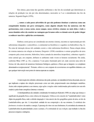 Em síntese, para tratar das questões ambientais e das leis da sociedade que determinam as
relações de produção (ou são por elas determinadas), necessário se f az o entendimento das leis da
natureza. Segundo Engels (1976),
... somos a cada passo advertidos de que não podemos dominar a natureza como um
conquistador domina um povo estrangeiro, como alguém situado fora da natureza; nós lhe
pertencemos, com a nossa carne, nosso sangue, nosso cérebro; estamos no meio dela; e todo o
nosso domínio sobre ela consiste na vantagem que levamos sobre os demais seres de poder chegar
a conhecer suas leis e aplicá-las corretamente.
Embora a terra possa ser considerada um enorme sistema, encontra-se representada por três
subsistemas integrados: o atmosférico, o continental ou litosférico e o aquático ou hidrosférico (fig. 2).
Na zona de interação dessas três unidades ocorre a vida (subsistema biosférico). Numa relação direta
do sistema natureza em relação ao homem, Gregoriev (1938) considerou o estrato geográfico da terra
composto pela crosta terrestre, hidrosfera, baixa camada da atmosfera (troposfera), cobertura vegetal e
reino animal que, em conjunto, definem os ambientes onde vivem os homens socialmente. Ou ainda,
conforme Mine (1987, p. 16), a natureza "é um palco iluminado pelo sol, onde coexiste uma série de
formas de vida, através de numerosos fenómenos biológicos, químicos e físicos que se integram e se completam
alimentando-se reciprocamente". Portanto, refere-se a um conjunto de ecossistemas em equilíbrio dinâmico, em
que qualquer intervenção num ponto do sistemarepercutenoconjunto.
A intervenção dos referidos subsistemas não pode, portanto, ser entendidade forma dissociada, uma vez
que implicaria a ruptura das relações processuais como um todo, proporcionando uma abordagem metafísica.
Assim, todo conjunto pertence a um sistema, cujas ações e reações estão condicionadas pela matéria (em seus três
estados)epelasfontes energéticas (internaseexternas).
A interdependência das unidades consideradas foi tratada por Kalesnik (1958) em artigo que destaca o
significado da geografia física como ciência de integração. Utiliza-se do conceito de "Landschaft-esfera" como
objeto da geografia física, onde a referida integração é vista através das leis geográficas gerais da terra, ou leis da
Landschaft-esfera, que são: 1) integridade, unidade da sua composição e da sua estrutura; 2) existência dos
fenómenos circulares da matéria e energia; 3) presença do ritmo em seus fenómenos; 4) coexistência da estrutura da
Landschaft-esfera de particularidades zonais e azonais; e 5) continuidade de sua evolução, cujo resultado é a luta dos
processosexógenoseendógenos.
 