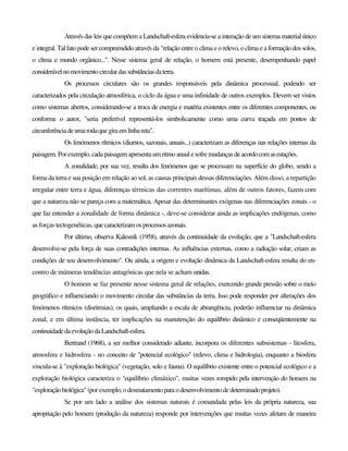 Através das leis que compõem a Landschaft-esfera evidencia-se a interação de um sistema material único
e integral. Tal fato pode ser compreendido através da "relação entre o clima e o relevo, o clima e a formação dos solos,
o clima e mundo orgânico...". Nesse sistema geral de relação, o homem está presente, desempenhando papel
considerávelnomovimentocirculardassubstânciasdaterra.
Os processos circulares são os grandes responsáveis pela dinâmica processual, podendo ser
caracterizados pela circulação atmosférica, o ciclo da água e uma infinidade de outros exemplos. Devem ser vistos
como sistemas abertos, considerando-se a troca de energia e matéria existentes entre os diferentes componentes, ou
conforme o autor, "seria preferível representá-los simbolicamente como uma curva traçada em pontos de
circunferênciadeumarodaquegiraemlinhareta".
Os fenómenos rítmicos (diurnos, sazonais, anuais...) caracterizam as diferenças nas relações internas da
paisagem. Porexemplo,cadapaisagem apresentaum ritmoanual esofremudanças deacordocomasestações.
A zonalidade, por sua vez, resulta dos fenómenos que se processam na superfície do globo, sendo a
forma da terra e sua posição em relação ao sol, as causas principais dessas diferenciações. Além disso, a repartição
irregular entre terra e água, diferenças térmicas das correntes marítimas, além de outros fatores, fazem com
que a natureza não se pareça com a matemática. Apesar das determinantes exógenas nas diferenciações zonais - o
que faz entender a zonalidade de forma dinâmica -, deve-se considerar ainda as implicações endógenas, como
as forças tectogenéticas, quecaracterizamosprocessosazonais.
Por último, observa Kalesnik (1958), através da continuidade da evolução, que a "Landschaft-esfera
desenvolve-se pela força de suas contradições internas. As influências externas, como a radiação solar, criam as
condições de seu desenvolvimento". Ou ainda, a origem e evolução dinâmica da Landschaft-esfera resulta do en-
contro de inúmeras tendências antagónicas que nela se acham unidas.
O homem se faz presente nesse sistema geral de relações, exercendo grande pressão sobre o meio
geográfico e influenciando o movimento circular das substâncias da terra. Isso pode responder por alterações dos
fenómenos rítmicos (disritmias), os quais, ampliando a escala de abrangência, poderão influenciar na dinâmica
zonal, e em última instância, ter implicações na manutenção do equilíbrio dinâmico e conseqüentemente na
continuidadedaevoluçãodaLandschaft-esfera.
Bertrand (1968), a ser melhor considerado adiante, incorpora os diferentes subsistemas - litosfera,
atmosfera e hidrosfera - no conceito de "potencial ecológico" (relevo, clima e hidrologia), enquanto a biosfera
vincula-se à "exploração biológica" (vegetação, solo e fauna). O equilíbrio existente entre o potencial ecológico e a
exploração biológica caracteriza o "equilíbrio climáxico", muitas vezes rompido pela intervenção do homem na
"exploraçãobiológica"(por exemplo,o desmatamentoparaodesenvolvimentodedeterminadoprojeto).
Se por um lado a análise dos sistemas naturais é comandada pelas leis da própria natureza, sua
apropriação pelo homem (produção da natureza) responde por intervenções que muitas vezes afetam de maneira
 