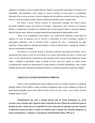significativa a atividade do sistema (segunda natureza). Portanto, as propriedades geoecológicas convertem-se em
propriedades sócio-reprodutoras (como suporte ou recurso), momento em que surgem as consequências
ambientais. Deve-se acrescentar que a escala de abrangência de tais problemas aumenta numa relação direta ao
processo e modo de produção, quandooshomenscontraemdeterminadosvínculoserelaçõessociais.
Em síntese, é preciso oferecer subsídios ao conhecimento sistemático dos sistemas naturais,
procurando entendê-los sempre num processo de interação e interconexão, onde o homem se faz presente.
Portanto, o conhecimento sistemático dos subsistemas deve envolver questões relativas à atmosfera, hidrosfera,
litosferaebiosfera,tendoohomem como agenteresponsável pelaorganizaçãodoespaçoprodutivosocial.
Apesar de as considerações serem lógicas e tais conhecimentos integrarem a maior parte dos
currículos do curso de geografia, deve-se observar a necessidade de serem estruturados segundo as
preocupações ambientais, como as alterações físicas e químicas dos solos, a contaminação das águas
superficiais e lençóis freáticos, as disritmias pluviométricas e efeitos de deserti-ficação, a ocupação das vertentes e
processos morfogenéticos resultantes...
Em síntese, ao se procurar abordar as derivações ambientais processadas pelo homem, deve-se
entender que tudo começa a partir da necessidade de ele ocupar determinada área, que se evidencia pelo
relevo, ou mais especificamente, individualiza-se pelo elemento do relevo genericamente definido por vertente.
Assim, a ocupação de determinada vertente ou parcela do relevo, seja como suporte ou mesmo recurso,
conseqüentemente responde por transformações do estado primitivo, envolvendo desmatamento, cortes e demais
atividadesqueprovocam asalteraçõesda exploração biológica e se refletem diretamente no potencial ecológico.
ORELEVONAANALISEGEOGRÁFICO-AMBIENTAL
O relevo, como componente desse estrato geográfico no qual vive o homem, constitui-se em suporte das
interações naturais e sociais. Refere-se, ainda, ao produto do antagonismo entre as forças endógenas e exógenas, de
grande interesse geográfico, não só como objeto de estudo, mas por ser nele - relevo - que se reflete o jogo das
interações naturais esociais.
Evidentemente que nem a energia interna atua de forma homogénea na crosta
terrestre, nem a energia solar é igual em toda a superfície da terra. Diante da variação do grau de
atuação de uma e outra tem-se, na superfície da terra, uma gama de paisagens que são respostas
às diferentes formas de ações e reações da matéria, ante a atuação das energias endógenas, as
forças tectogenéticas, e exógenas, os mecanismos morfoclimáticos (Ross, 1987, p. 6).
 