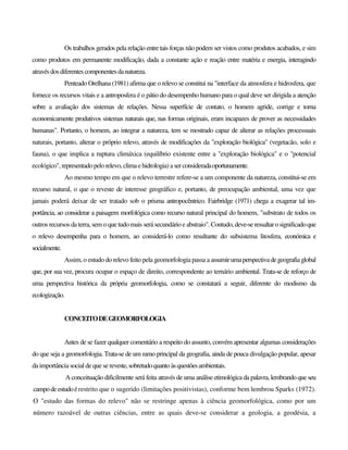 Os trabalhos gerados pela relação entre tais forças não podem ser vistos como produtos acabados, e sim
como produtos em permanente modificação, dada a constante ação e reação entre matéria e energia, interagindo
atravésdosdiferentes componentesdanatureza.
Penteado Orelhana (1981) afirma que o relevo se constitui na "interface da atmosfera e hidrosfera, que
fornece os recursos vitais e a antroposfera é o pátio do desempenho humano para o qual deve ser dirigida a atenção
sobre a avaliação dos sistemas de relações. Nessa superfície de contato, o homem agride, corrige e torna
economicamente produtivos sistemas naturais que, nas formas originais, eram incapazes de prover as necessidades
humanas". Portanto, o homem, ao integrar a natureza, tem se mostrado capaz de alterar as relações processuais
naturais, portanto, alterar o próprio relevo, através de modificações da "exploração biológica" (vegetacão, solo e
fauna), o que implica a ruptura climáxica (equilíbrio existente entre a "exploração biológica" e o "potencial
ecológico", representadopelorelevo,climaehidrologia) aserconsideradaoportunamente.
Ao mesmo tempo em que o relevo terrestre refere-se a um componente da natureza, constitui-se em
recurso natural, o que o reveste de interesse geográfico e, portanto, de preocupação ambiental, uma vez que
jamais poderá deixar de ser tratado sob o prisma antropocêntrico. Fairbridge (1971) chega a exagerar tal im-
portância, ao considerar a paisagem morfológica como recurso natural principal do homem, "substrato de todos os
outros recursos daterra, sem o que tudo mais será secundário e abstraio". Contudo,deve-seressaltarosignificadoque
o relevo desempenha para o homem, ao considerá-lo como resultante do subsistema litosfera, económica e
socialmente.
Assim, o estudo do relevo feito pela geomorfologia passa a assumirumaperspectivadegeografiaglobal
que, por sua vez, procura ocupar o espaço de direito, correspondente ao ternário ambiental. Trata-se de reforço de
uma perspectiva histórica da própria geomorfologia, como se constatará a seguir, diferente do modismo da
ecologização.
CONCEITODEGEOMORFOLOGIA
Antes de se fazer qualquer comentário a respeito do assunto, convém apresentar algumas considerações
do que seja a geomorfologia. Trata-se de um ramo principal da geografia, ainda de pouca divulgação popular, apesar
da importância social de que se reveste,sobretudoquantoàsquestõesambientais.
A conceituação dificilmente será feita através de uma análise etimológica da palavra, lembrando que seu
campodeestudoérestrito que o sugerido (limitações positivistas), conforme bem lembrou Sparks (1972).
O "estudo das formas do relevo" não se restringe apenas à ciência geomorfológica, como por um
número razoável de outras ciências, entre as quais deve-se considerar a geologia, a geodésia, a
 