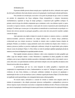 INTRODUÇÃO
O presente trabalho procura chamar atenção para o significado do relevo, sobretudo como suporte
das derivações ambientais observadas durante o processo de apropriação e transformação realizado pelohomem.
Para entender tal consideração, necessário se faz partir do princípio de que o relevo se constitui
em produto do antagonismo das forças endógenas (forças tectogenéticas) e exógenas (mecanismos
morfodinâmicos), registrado ao longo do tempo geológico, e responsável pelo equilíbrio ecológico. É,
portanto, através do jogo dos referidos componentes que se estruturam o solo e sua cobertura vegetal, os quais,
associados às riquezas minerais, constituem a maior parte dos recursos responsáveis pela materialização da
produção. É evidente que o recurso por si só não poderia ser materializado ou transformado em produção se o
homem não estivesse presente na paisagem geográfica, assim como não seria possível conceber o próprio
conceito de espaço.
Após apresentar uma rápida evolução do conceito de natureza (a natureza externa e a unicidade
natureza-sociedade), procura-se demonstrar sua relação dialética com o homem (forças produtivas),
evidenciando que essa relação encontra-se vinculada às relações entre os próprios homens (relações de
produção). Portanto, ao considerar o espaço produzido social como resultado das relações entre o homem e a
natureza, procura-se justificar as possíveis implicações ambientais (relação de negatividade) pelas próprias
relacoes sociais de produção (Tópico 1). Dá-se ênfase ao modo de produção capitalista (apropriação privada da
natureza)como formadedilapidaçãodacapacidadeprodutivadaterra.
Num segundo momento, procura-se evidenciar o relevo como componente do estrato geográfico que
reflete o jogo das interações naturais e sociais. Demonstra-se a importância da ciência geográfica nos estudos
ecológicos, uma vez que se dispõe dos métodos necessários e informações cientificas sobre o meio natural e seus re-
cursos, bem como o seu aproveitamento econômico pelo homem (relações com as leis específicas da natureza como
formadeservir-sedelaedeseusobjetivos).
A geomorfologia, por sua vez, como integrante da análise geográfica e responsável pela
compreensão do comportamento do relevo, fundamentando-se na noção de "fisiologia da paisagem", procura
evidenciar, de uma forma dinâmica, as derivações ambientais resultantes do processo de apropriação e
transformação do relevo ou de suas interfaces (como a cobertura vegetal) pelo homem (Tópico2).Esse fatooferece
umsignificadosocialàgeomorfologia,com consequenteinteresseparaaciênciageográfica.
No terceiro tópico, utilizando-se o conceito de vertente (a vertente como categoria central da
estrutura do pensamento) e das relações processuais (processos morfogenéticos e pedogenéticos), procura-se
oferecer algumas noções elementares necessárias à compreensão da dinâmica do relevo. Procura-se mostrar ainda
que, através da apropriação e transformação da natureza pelo homem, inicialmente através da exploração biológica,
 