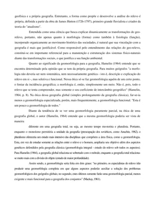 geofísica e a própria geografia. Entretanto, a forma como propõe e desenvolve a análise do relevo é
própria, definida a partir da obra de James Hutton (1726-1797), primeiro grande fluvialista e criador da
teoria do "atualismo".
Entendida como uma ciência que busca explicar dinamicamente as transformações do geo-
relevo, portanto, não apenas quanto à morfologia (forma) como também à fisiologia (função),
incorporado organicamente ao movimento histórico das sociedades, é natural que sua vinculação com a
geografia é mais que justificável. Como responsável pelo entendimento das relações do geo-relevo,
constitui-se em importante referencial para a manutenção e estruturação dos sistemas físico-naturais
diante das transformações sociais, o que justifica a sua função ambiental.
Quanto ao significado da geomorfologia para a geografia, Hamelin (1964) entende que se
encontra determinado pela opinião que se tem da própria geografia. Para muitos geógrafos "a morfo-
logia não deveria ser nem sistemática, nem necessariamente genética - isto é, descrição e explicação do
relevo em si -, mas seletiva e funcional. Nessa ótica só se faz geomorfologia aquém de um certo ponto,
o limiar da incidência geográfica; a morfologia é, então, simplesmente um meio. Não é, pois, todo o
relevo que se tenta compreender, mas somente o seu coeficiente de intercâmbio geográfico" (Hamelin,
1964, p. 8). Na ótica dessa geografia global (simples prolongamento da geografia clássica), far-se-ia
menos a geomorfologia especializada, porém, mais frequentemente, a geomorfologia funcional. "Esta é
um pouco a geomorfologia de todos."
Diante da tendência de se ver uma geomorfologia puramente parcial, na ótica de uma
geografia global, o autor (Hamelin, 1964) entende que a mesma geomorfologia poderia ser vista de
maneira
diferente em uma geografia total, ou seja, ao mesmo tempo mo-noísta e pluralista. Portanto,
enquanto o monoísmo permitiria a unidade da geografia (preocupação dos soviéticos, como Anuchin, 1962), o
pluralismo ofereceria um estudo mais intensivo das disciplinas que compõem a área física, como a geomorfologia.
Esta, em vez de estudar somente as relações entre o relevo e o homem, ampliaria seu objetivo além dos aspectos
genéticos defendidos pela geografia clássica (geomorfologia integral - estudo do relevo sob todos os aspectos).
Para Hamelin (1964), a geografia global relaciona-se sobretudo com o método, enquanto a geografia total relaciona-
semuitomais comadivisãodoobjeto(estudodemaiorprofundidade).
Assim sendo, a geomorfologia seria feita em dois graus: "no primeiro, os especialistas do relevo irão
produzir uma geomorfologia completa em que alguns aspectos poderão auxiliar a solução dos problemas
geomorfológicos dos geógrafos globais; no segundo, estes últimos somente farão uma geomorfologia parcial, menos
exigente e mais funcional para a geografia dos conjuntos" (Mackay,1961).
 