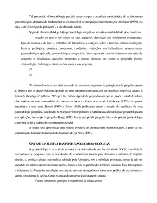Tal proposição (Geomorfologia parcial) parece romper a sequência metodológica do conhecimento
geomorfológico, deixando de fundamentar o terceiro nível de integração preconizado por Ab'Saber (1969), ou
seja, o da "fisiologia da paisagem", a ser abordadoadiante.
SegundoHamelin(1964,p. 14)a geomorfologiaintegral,outomadaemsuatotalidade,deveenvolvero
estudo do relevo sob todos os seus aspectos, descrição dos fenómenos elementares,
tipos de formas e de relevo, trabalhos de laboratório e estágios sobre o terreno, estudo-montagem,
história geológica, estrutura, processos, condições, variações morfòclimáticas, nomenclatura,
geomorfologia aplicada, geomorfologia comparada, fatos regionais e estabelecimento de cartas de
conjunto e detalhadas, questões propostas a outras ciências tais como a geografia global,
climatologia, hidrologia, ciências dos solos e dos vegetais.
37
36
"O estudo do relevo tem sido encarado ora como um segmento da geologia, ora da geografia, quanto
ao objeto, e tem se desenvolvido ora apoiado em uma perspectiva teorizante, ora em uma base empirista, quanto à
forma de abordagem" (Abreu, 1985, p. 154). Enfim, depende da perspectiva em que se coloca o estudo do relevo,
observando-se as reais necessidades do homem, a quem a ciência deve servir. Hartshorne (1939) deu grande
importância a esse tema. Russell (1949) e Bryan (1950) publicaram ensaio a respeito do significado de uma
geomorfologiageográfica, Wooldridge&Morgan(1946)registraram apertinênciadaclimatologiaegeomorfologiaem
suas aplicações, no campo da geografia. Bunge (1973) lembra o papel da geografia física e da própria geomorfologia
comofontedeleisepadrõesdecomportamentoespacial.
A seguir será apresentada uma síntese evolutiva do conhecimento geomorfológico, a partir de sua
sistematização,fundamentadaemestudodesenvolvidoporAbreu(1983).
SÍNTESEEVOLUTIVADASPOSTURASGEOMORFOLÓGICAS
A geomorfologia como ciência começa a ser sistematizada em fins do século XVIII, vinculada às
necessidades de pesquisas para as descobertas de combustíveis fósseis para alimentar a indústria do império
alemão. A política cultural nacionalista adotada pela Alemanha, sob a influência prussiana, apesar de não ter
impedido um relativo desenvolvimento interno, deixou-a fora da partilha dos territórios coloniais. Esse fato implicou
o isolamento da Alemanha em relação ao contexto europeu, obrigando-a a adotar uma política de expansionismo
latente como forma dedefesa. Como resultadodesenvolveu-seoisolamentocultural.
Foram portanto os geólogos e engenheiros de minas, como
 