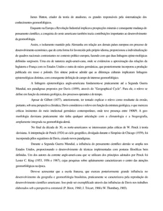 James Hutton, criador da teoria do atualismo, os grandes responsáveis pela sistematização dos
conhecimentosgeomorfológicos.
Enquanto na Europa a Revolução Industrial implicava prospecções minerais econsequentemudançado
pensamento cientifico, a conquista do oeste americano também trazia contribuições importantes ao desenvolvimento
dageomorfologia.
Assim, o isolamento mantido pela Alemanha em relação aos demais países europeus em processo de
desenvolvimentoeconómico, quede certaforma foi favorecido pelopróprio idioma,proporcionou a individualização
de quadros nacionais contrastantes no contexto político europeu, fazendo com que duas linhagens episte-mológicas
definidas surgissem. Uma era de natureza anglo-ameri-cana, onde se evidenciou a aproximação das relações da
Inglaterra e França com os Estados Unidos e outra de raízes germânicas, que posteriormente incorporou a produção
publicada em russo e polonês. Em síntese pode-se admitir que as diferenças culturais implicaram linhagens
epistemológicas distintas,com consequentedefiniçãodecampodeinteressegeomorfológico.
A linhagem epistemológica anglo-americana fundamenta-se praticamente até a Segunda Guerra
Mundial, nos paradigmas propostos por Davis (1899), através do "Geographical Cycle". Para ele, o relevo se
define em função da estrutura geológica, dos processosoperantesedotempo.
Apesar de Gilbert (1877), anteriormente, ter tentado explicar o relevo como resultante da erosão,
portanto, sob umaperspectivaclimática,Davisconsideravaorelevoem funçãodaestruturageológica, o que mereceu
críticas insistentes do meio intelectual germânico contemporâneo, onde teve presença entre 1908/9. A geo-
morfologia davisiana praticamente não tinha qualquer articulação com a climatologia e a biogeografia,
amplamente integrada na geomorfologiaalemã.
No final da década de 30, os norte-americanos se interessaram pelas críticas de W. Penck à teoria
davisiana. A interpretação de Penck (1924) ao ciclo geográfico, divulgada durante o Simpósio de Chicago (1939), foi
incorporadapêlos seguidores deDavis, criandonovosparadigmas.
Durante a Segunda Guerra Mundial, a influência do pensamento científico alemão se amplia nos
Estados Unidos, proporcionando o desenvolvimento de técnicas implementadas com posturas filosóficas bem
definidas. Um dos autores da corrente anglo-ameri-cana que se utilizam dos princípios adotados por Penck foi
Lester C. King (1953, 1956 e 1967), cujas pesquisas sobre aplainamento caracterizavam o centro das atenções
geomorfológicasnaépoca.
Deve-se acrescentar que a escola francesa, que exerceu posteriormente grande influência no
desenvolvimento da geografia e geomorfologia brasileiras, praticamente se caracterizava pela reprodução do
desenvolvimento científico americano. Isso pode ser exemplificado através das influências de Davis nos trabalhos
elaborados sob a perspectiva estrutural (P. Birot, 1960; J. Tricart, 1968eW.Thornbury,1965).
 