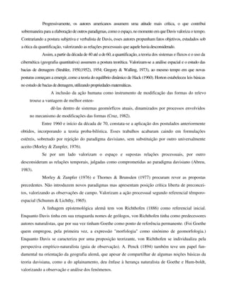Progressivamente, os autores americanos assumem uma atitude mais crítica, o que contribui
sobremaneira para a elaboração de outros paradigmas,comoo espaço,nomomento em que Davis valoriza o tempo.
Contrariando a postura subjetiva e verbalista de Davis, esses autores propunham fatos objetivos, estudados sob
a ótica da quantificação, valorizando as relações processuais que aquelehaviadesconsiderado.
Assim, a partir da década de 40 até a de 60, a quantificação, a teoria dos sistemas e fluxos e o uso da
cibernética (geografia quantitativa) assumem a postura teorética. Valorizam-se a análise espacial e o estudo das
bacias de drenagem (Strahler, 1950,1952), 1954; Gregory & Walling, 1973), ao mesmo tempo em que novas
posturas começam a emergir, como a teoria do equilíbrio dinâmico de Hack (1960). Horton estabeleceu leis básicas
no estudo de baciasdedrenagem,utilizandopropriedadesmatemáticas.
A inclusão da ação humana como instrumento de modificação das formas do relevo
trouxe a vantagem de melhor enten-
dê-las dentro de sistemas geomórfïcos atuais, dinamizados por processos envolvidos
no mecanismo de modificações das formas (Cruz, 1982).
Entre 1960 e início da década de 70, constata-se a aplicação dos postulados anteriormente
obtidos, incorporando a teoria proba-bilística. Esses trabalhos acabaram caindo em formulações
estéreis, sobretudo por rejeição do paradigma davisiano, sem substituição por outro universalmente
aceito (Morley & Zunpfer, 1976).
Se por um lado valorizam o espaço e supostas relações processuais, por outro
desconsideram as relações temporais, julgadas como comprometidas ao paradigma davisiano (Abreu,
1983).
Morley & Zunpfer (1976) e Thornes & Brunsden (1977) procuram rever as propostas
precedentes. Não introduzem novos paradigmas mas apresentam posição crítica liberta de preconcei-
tos, valorizando as observações de campo. Valorizam a ação processual segundo referencial têmporo-
espacial (Schumm & Lichthy, 1965).
A linhagem epistemológica alemã tem von Richthofen (1886) como referencial inicial.
Enquanto Davis tinha em sua retaguarda nomes de geólogos, von Richthofen tinha como predecessores
autores naturalistas, que por sua vez tinham Goethe como ponto de referência permanente. (Foi Goethe
quem empregou, pela primeira vez, a expressão "morfologia" como sinónimo de geomorfologia.)
Enquanto Davis se caracteriza por uma proposição teorizante, von Richthofen se individualiza pela
perspectiva empírico-naturalista (guia de observação). A. Penck (1894) também teve um papel fun-
damental na orientação da geografia alemã, que apesar de compartilhar de algumas noções básicas da
teoria davisiana, como a do aplainamento, deu ênfase à herança naturalista de Goethe e Hum-boldt,
valorizando a observação e análise dos fenómenos.
 