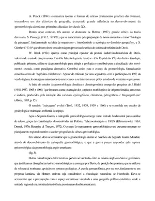A. Penck (1894) sistematiza teorias e formas do relevo (tratamento genético das formas),
tornando-se um dos clássicos da geografia, exercendo grande influência no desenvolvimento da
geomorfologia alemã nas primeiras décadas do século XX.
Dentro desse contexto, três autores se destacam: A. Hettner (1927), grande crítico da teoria
davisiana, S. Passarge (1912, 1919/21), que se caracterizou pela proposição de novos conceitos - como "fisiologia
da paisagem", fundamentado na ideia de organismo -, introduzindo a ecologia no domínio geográfico, e S.
Günther (1934)* que desenvolveu uma abordagem processual e críticadosistemadereferênciadeDavis.
W. Penck (1924) aparece como principal opositor da postura dedutivista-historicista de Davis,
valorizando o estudo dos processos. Em Die Morphologische Analyse - Ein Kapitel der Physika-lischen Geologie,
publicação póstuma, utiliza-se da geomorfologia para atingir a geologia e contribuir para a elucidação dos movi-
mentos crustais, como paradigma alternativo. Contribui assim para o avanço da geomorfologia, formalizando
conceitos como de "depósitos correlativos". Apesar de criticado por seus seguidores, com a publicação em 1953 da
versão inglesa, levou alguns autores nor-te-americanos a se interessarem pêlos estudos de vertentes e processos.
A linha de estudos da geomorfologia climática e climatoge-nética emerge das pesquisas de J. Büdel
(1948, 1957, 1963 e 1969) "que levaram a uma ordenação dos conjuntos morfológicos de origem climática em zonas
e andares, produzidos pela interação das variáveis epeirogênicas, climáticas, petrográficas e fitogeográfï-cas"
(Abreu, 1983, p. 15).
O ternário "paisagem" evolui (Troll, 1932, 1939, 1959 e 1966) e se consolida nos estudos de
geoecologia eordenação ambientaldoespaço.
Após a Segunda Guerra, a cartografia geomorfológica emerge como método fundamental para a análise
do relevo, graças às contribuições desenvolvidas na Polónia, Tchecoeslováquia e URSS (Klimaszewski, 1963;
Demek, 1976; Basenina & Trescov, 1972). O avanço do mapeamento geomorfológico.e seu crescente emprego no
planejamento regional mantêm o caráter geográfico da ciência geomorfológica.
Em síntese, deve-se considerar que a geomorfologia alemã se beneficia da Segunda Guerra Mundial,
através do desenvolvimento da cartografia geomorfológica, e que a guerra parece responder pela ruptura
epistemológica da geomorfologia anglo-americana
(fig.3).
Outras considerações diferenciativas podem ser anotadas entre as escolas anglo-saxônica e germânica,
quejustificam as divergências teórico-metodológicas a começar por Davis, de posição bergsoniana, que se utilizou
de referencial teorizante, apoiado em posturas geológicas. A escola germanofônica, por sua vez, fundamenta-se em
proposta kantiana, via Hettner, embora seja considerável a vinculação naturalista de Humboldt. Deve-se
acrescentar que a preocupação com o espaço encontra-se vinculada a uma geografia polftico-estatística, onde a
unidade regional era priorizada (resistênciaprussianaaodesafioamericano).
 