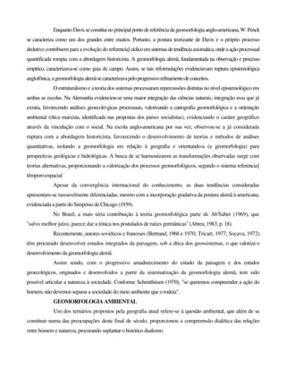 EnquantoDavisseconstituinoprincipalpontodereferênciadageomorfologiaanglo-americana,W.Penck
se caracteriza como um dos grandes entre muitos. Portanto, a postura teorizante de Davis e o próprio processo
dedutivo contribuem para a evolução do referencia]cíclicoemsistemasdetendênciaaxiomática,ondeaaçãoprocessual
quantificada rompia com a abordagem historicista. A geomorfologia alemã, fundamentada na observação e processo
empírico, caracterizava-se como guia de campo. Assim, se tais reformulações evidenciavam ruptura epistemológica
anglofônica,ageomorfologiaalemãsecaracterizavapeloprogressivorefinamentodeconceitos.
O estruturalismo e a teoria dos sistemas processaram repercussões distintas no nível epistemológico em
ambas as escolas. Na Alemanha evidenciou-se uma maior integração das ciências naturais, integração essa que já
existia, favorecendo análises geoecoló-gicas processuais, valorizando a cartografia geomorfológica e a ordenação
ambiental (ótica marxista, identificada nas propostas dos países socialistas), evidenciando o caráter geográfico
através da vinculação com o social. Na escola anglo-americana por sua vez, observou-se a já considerada
ruptura com a abordagem historicista, favorecendo o desenvolvimento de teorias e métodos de análises
quantitativas, isolando a geomorfologia em relação à geografia e orientando-a (a geomorfologia) para
perspectivas geológicas e hidrológicas. A busca de se harmonizarem as transformações observadas surge com
teorias alternativas, proporcionando a valorização dos processos geomorfológicos, segundo o sistema referencia]
têmporo-espacial
Apesar da convergência internacional do conhecimento, as duas tendências consideradas
apresentam-se razoavelmente diferenciadas, mesmo com a incorporação gradativa da postura alemã à americana,
evidenciada a partir do Simpósio de Chicago (1939).
No Brasil, a mais séria contribuição à teoria geomorfológica parte de Ab'Saber (1969), que
"salvo melhor juízo, parece dar a tónica nos postulados de raízes germânicas" (Abreu, 1983, p. 18).
Recentemente, autores soviéticos e franceses (Bertrand, 1968 e 1970; Tricart, 1977; Socava, 1972)
têm procurado desenvolver estudos integrados da paisagem, sob a dtica dos geossistemas, o que valoriza o
desenvolvimento da geomorfologia alemã.
Assim sendo, com o progressivo amadurecimento do estudo da paisagem e dos estudos
geoecológicos, originados e desenvolvidos a partir da sistematização da geomorfologia alemã, tem sido
possível articular a natureza à sociedade. Conforme Schmithüsen (1970), "se queremos compreender a ação do
homem, não devemos separar a sociedade do meio ambiente que o rodeia".
GEOMORFOLOGIA AMBIENTAL
Um dos ternários propostos pela geografia atual refere-se à questão ambiental, que além de se
constituir numa das preocupações deste final de século, proporcionou a compreensão dialética das relações
entre homem e natureza, procurando suplantar o históricodualismo.
 