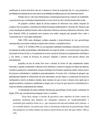 modificação do sistema fitoestável antes de se ultrapassar o limiar de recuperação (fig. 4), o que proporciona a
possibilidadederestauraçãodeummeioestáveloupossibilidadedetendênciaparaummeiofortementeinstável.
Portanto, tem-se o solo como referencial para a caracterização temporal das condições de estabilidade,
o que demonstra que a morfogênese frequentemente se exerce através do solo e não dire-tamentesobrearocha.
Os geógrafos soviéticos, depois de diversas tentativas de oferecerem uma análise integrada do
complexo físico-geográfico, construíram um método de pesquisa fundamentado no "geossiste-ma" (Sochava), que
é uma conceituação de epiderme terrestre, onde se relacionam a litomassa, aeromassa, hidromassa e biomassa. Antes
disso, Kalesnik (1958), já considerado, havia proposto uma análise integrada pela geografia física, tendo a
"Landschaft-esfe-ra"comoobjetocentralizador.
Felds (1958), numa abordagem ecológica, propunha o desenvolvimento de uma geomorfologia
antropogenética, procurando evidenciarasrelaçõesentreohomemeasociedadenorelevo.
O prof. A. N. Ab'Saber (1969), em sua importante contribuição metodológica, sistematiza os três níveis
de integração da análise geomorfológica, individualizando seu campo de estudo: a com-partimeníação topográfica,
relacionada às formas do relevo, o levantamentodaestruturasuperficial, referente aos compartimentos morfológicos
e, por último, o estudo da fisiologia da paisagem. Enquanto o primeiro nível procura oferecer uma
individualização
geográfica da área de estudo, bem como o domínio de formas de cada compartimento (análise
horizontal), o segundo, considerando os diferentes níveis altimétricos e respectivas situações em função dos depósitos
correlativos, proporciona o entendimento cronogeo-morfológico das formações superficiais (análise vertical), através
dos processos morfoclimáticos e pedogênicos penecontemporâneos. O terceiro nível, a fisiologia da paisagem, que
particularmente depende do conhecimento das fases antecedentes, tem por objetivo a compreensão dos processos
morfogenéticos através da dinâmica climática atual, momento em que se insere o homem como sujeito que se
apropria da interface e transforma-a modificando as relações entre as forças de ação (processos morfodinâmicos) e
reação do substrato(comportamentodasvertentes).
A sistematização da postura ambiental oferecida pela geomorfologia recebeu grande contribuição de
Kügler (1976), que concentradeformaintegradaorelevoeoterritório.
Nessa ótica, emerge o conceito de geo-relevo como superfície de limite externo da
geoderme, produzida pela dinâmica dos integrantes sistémicos da "Landschaftschülle" e
constituído pela superfície limite em si - que caracteriza uma desconti-nuidade neste contexto - e
seu conteúdo plástico, em postura que soma à concentração tradicional da geomorfologia alemã
uma perspectiva de análise dialética da natureza desenvolvida em mais alto grau (Abreu, 1985, p.
159).
 