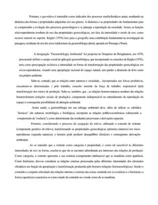 Portanto, o geo-relevo é entendido como indicador dos processos morfoclimáticos atuais, resultando na
dinâmica das formas e propriedades adquiridas em sua génese. A dinâmica e as propriedades são fundamentais para
se compreender a evolução dos processos geoecológicos e se planejar a reprodução da sociedade. Assim, as funções
sócio-reprodutoras resultam do uso das propriedades geoecológicas, em face da intensidade e modo de uso: como
recurso natural ou suporte. Kügler (1976) traz para a geografia uma contribuição fundamental na investigação da
paisagem,resultantedeumdos eixostradicionaisdageomorfologiaalemã,apoiadaemPassargeePenck.
A designação "Geomorfologia Ambiental" foi proposta no Simpósio de Bringhauton, em 1970,
procurando definir o campo social deaplicaçãogeomorfológica,queincorporandoosconceitos deKügler(1976),
teria como preocupação exclusiva a intensidade ou forma de transformação das propriedades geoecológicas em
só-cio-reprodutoras, visando uma apropriação racional do espaço natural, sem perder a dimensão de tê-lo como
seupróprioambiente.
Sabe-se, contudo, que as relações entre natureza e sociedade, , incorporadas nas forcas produtivas,
encontram-se determinadas ) pelo trabalho, conceito inerente da força de trabalho, responsável /pela
transformação dos meios de produção. Sabe-se, também, que ; as relações homem-natureza resultam das relações
homem-homem (relações sociais de produção), componente indispensável ao entendimento da reprodução do
espaço e consequente possibilidade dealteraçãoambiental.
Assim sendo, a geomorfologia em seu enfoque ambiental deve, além de utilizar os subsídios
"técnicos" (de natureza morfológica e fisiológica), incorporar as relações polftico-econômicas (oferecendo a
compreensãoda"essência"),comodeterminantedasresultantes processuais ederivações espaciais.
Portanto, considerando o processo de ocupação do relevo, utilizando o conceito de vertente
(componente genérico do relevo), transformando as propriedades geoecológicas (primeira natureza) em sócio-
reprodutoras (segunda natureza), o homem pode produzir desequilíbrio climáxico e consequentes derivações
ambientais.
Ao se entender que a vertente como categoria é propriedade, e como tal suscetível às diferentes
intensidades de uso ou forma, conclui-se que ela se encontra subordinada aos interesses das relações de produção.
Como categoria, a vertente apresenta a sua essência (componentes intrínsecos) que se manifesta como aparência.
Como fenómeno, deve-se considerar as relações externas processadas pelas diferentes intensidades dos elementos
climáticos em função da apropriação e transformação produzida pelo homem (relações fenomenológicas). Sendo o
conteúdo o conjunto articulado das relações internas e externas das coisas,reunindo em si aessência e o fenómeno, a
forma (aparência) caracteriza-se como estado doconteúdoouomodocomoelesemanifesta.
 