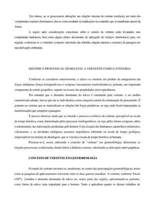 Em síntese, ao se processarem alterações nas relações internas da vertente (essência), por meio dos
componentes externos (fenómenos), têm-se como resultado as implicações no conteúdo, que semanifestam através da
forma.
A seguir, após considerações conceituais sobre o sentido da vertente, serão levantados seus
componentes intrínsecos, bem como alguns efeitos decorrentes de aplicações de esforços (fenómenos) para, em
seguida, evidenciar-se o conteúdo (conjunto articulado das referidas relações internas e externas) da paisagem em
suasderivaçõesambientais.
DINÂMICA PROCESSUAL DO RELEVO: A VERTENTE COMO CATEGORIA
Conforme se considerou anteriormente, o relevo se constitui em produto do antagonismo das
forças endógenas (forças tectogenéti-cas) e exógenas (mecanismos morfoclimáticos), portanto, um importante
componente do estrato geográfico, suporte ou recurso das propriedades sócio-reprodutoras.
Por entender que o elemento dominante do relevo é constituído pela vertente, a ser melhor
caracterizada adiante, tem-se que ela se individualiza como categoria central da estruturação do pensamento. É
portanto na vertente que se materializam as relações das forças produtivas, ou seja, onde ficam impregnadas as
transformações quecompõem apaisagem.
É preciso observar ainda que se entende o processo evolutivo da vertente, perceptível na escala
de tempo histórica, como determinado pêlos processos morfogenéticos, ou seja, pêlos fatores exógenos, além,
evidentemente, das intervenções produzidas pelo homem. Com exceção dos fenómenos catastróficos (terremotos,
vulcanismos...), as atividades endógenas assumem importância sobretudo na escala de tempo geológica,
imperceptível no instante de abordagem, que se vincula à escala de tempo histórica ouhumana.
Procurar-se-á, assim, utilizando o conceito de "vertente" em geomorfologia, demonstrar as
relações processuais evidenciadas, dando ênfase à dinâmica externa, valorizando as derivações antro-pogênicas.
CONCEITO DE VERTENTE EMGEOMORFOLOGIA
O estudo da vertente encontra-se, atualmente, no centro das preocupações geomorfológicas; assim
como as pesquisas de aplai-namentos estiveram entre as duas guerras mundiais. A vertente, conforme Tricart
(1957), "constitui o elemento dominante do relevo na- maior parte das regiões, apresentando-se portanto,
como forma de relevo mais importante para o homem. Tanto a agricultura quanto os demais trabalhos de
 