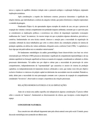 tem-se a ruptura do equilíbrio climáxico (relação entre o potencial ecológico e exploração biológica), originando
implicações resistásicas.
Após considerações a respeito dos fenómenos externos, procura-se demonstrar o significado das
relações internas, que individualizam a essência da categoria vertente, que juntos (fenómenos e relações) representam
oconteúdodapaisagem.
Finalizando (Tópico 4), são apresentados alguns exemplos de estudos de caso, em que o processo de
ocupação das vertentes e demais compartimentos tem produzido impactos ambientais, momento que se aproveita para
se considerarem as implicações políticas e económicas nos efeitos de degradação registrados (concepção
malthusiana dos "azares" da natureza). Ao mesmo tempo em que se propõem algumas alternativas, preventivas e
corretívas, fundamentadas em uma técnica natural, chama-se a atenção para a necessidade da organização da
sociedade, sobretudo da classe trabalhadora que sofre os efeitos diretos das contradições próprias do sistema de
produção capitalista, em defesa dos valores ambientais, obrigando assim, conforme Contí (1986), "o capitalismo a
fazer algoquenãopoderealizarsemsecontradizerostensivamente".
Os fundamentos metodológicos da análise geomorfológica foram desenvolvidos com base nos níveis
sistematizados por Ab'Sa-ber (1969); procura-se demonstrar o significado do compartimento topomorfológicoede sua
estrutura superficial (ou formação superficial) na forma ou maneira de ocupação, considerando-se sobretudo os efeitos
processuais determinantes. Tal análise tem por objeti-vo alertar para a necessidade de preservação de certos
compartimentos, independentemente da "espontaneidade" que caracteriza os anseios do sistema de produção
capitalista; ou independentemente de tratamentos técnicos sofisticados e caros, que muitas vezes têm por objetivo
exclusivo fortalecer os interesses do próprio capital em detrimento das necessidades reais da sociedade. Pretende-se,
ainda, aleitar para a necessidade de uma preocupação constante com o processo de ocupação de compartimentos
considerados"favoráveis", observando-se sempre a importância das relações processuais.
RELAÇÕES HOMEM-NATUREZA E SUAS IMPLICAÇÕES
Antes de se iniciar uma análise específica são indispensáveis algumas considerações. É preciso refletir
sobre o conceito de "natureza", fundamental ao direcionamento da ciência, que incorpora a teoria integral do
espaço.
CONCEITO DE NATUREZA
Esse conceito tem sido utilizado largamente tanto pela ciência natural como pela social. Contudo, pouca
discussão metodológicatemacontecidonosúltimosanos.
 