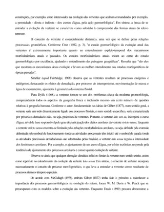 construções, por exemplo, estão interessados na evolução das vertentes que acabam comandando, por exemplo,
a perenidade - direta e indireta - dos cursos d'água, pela ação geomorfológica". Em síntese, a busca de se
entender a evolução da vertente se caracteriza como subsídio à compreensão das formas atuais do relevo
terrestre.
O conceito de vertente é essencialmente dinâmico, uma vez que se define pelas relações
processuais geomórficas. Conforme Cruz (1982, p. 3), "o estudo geomorfológico da evolução atual das
vertentes é extremamente importante quanto ao entendimento espácio-temporal dos mecanismos
morfodinâmicos atuais e passados. Os estudos morfodinâmicos atuais levam ao cerne do estudo
geomorfológico por excelência, ajudando o entendimento das paisagens geográficas". Ressalta que "são eles
que mostram os mecanismos dessa evolução e levam ao melhor entendimento dos estudos morfogenéticos de
épocas passadas".
Strahler (apud Fairbridge, 1968) observa que as vertentes resultam de processos exógenos e
endógenos, destacando os efeitos de denudação, por processo de intemperismo, movimentação de massa e
água de escoamento, ajustados à geometria do sistema fluvial.
Para Dylik (1968), a vertente tomou-se um dos problemas-chave da moderna geomorfologia,
compreendendo todos os aspectos da geografia física e incluindo mesmo um certo número de questões
relativas à geografia humana. Conforme o autor, fundamentado nas ideias de Gilbert (1877), num sentido geral, a
vertente seria um todo dinamicamente ligado aos processos fluviais, e num sentido especifico, seria caracterizada
por processos denudacio-nais, ou seja, processos de vertentes. Portanto, a vertente lato sen-su, incorpora o curso
d'água, nível de base responsável pelo grau de participação dos efeitos areolares da vertente stricto sensu. Enquanto
a vertente stricto sensu encontra-se limitada pelas relações morfodinâmicas areolares, ou seja, definida pela extensão
delimitada pelo umbral de funcionamento (onde as atividades processuais têm inicio) até o umbral de parada (onde
as atividades processuais denudacionais são substituídas pelas fluviais), a vertente lato sensu regula a intensidade
dos fenómenos areolares. Por exemplo, o ajustamento de um curso d'água, por efeito tectônico, responde pela
tendência de ajustamento dos processos areolares e conser quenteevoluçãodavertente.
Observa-se ainda que qualquer alteração climática influi no limiar da vertente num sentido estrito, assim
como repercute no entendimento da evolução da vertente lato sensu. Em síntese, o conceito de vertente incorpora
necessariamente o conceito de processo mor-fogenético, o que leva a entender a vertente como resultante de
processosrítmicostêmporo-espaciais.
De acordo com McCullagh (1978), embora Gilbert (1877) tenha sido o primeiro a reconhecer a
importância dos processos geomor-fológicos na evolução do relevo, foram W. M. Davis e W. Penck que se
preocuparam com os modelos sobre a evolução das vertentes. Enquanto Davis (1899) procura demonstrar a
 