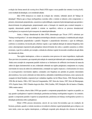 evolução das formas através do wearing down, Penck (1924) sugere o recuo paralelo das vertentes (wearing bacK),
comoresultadodadenudação,aserconsideradoadiante.
Jahn (1954) destacou-se no estudo da evolução das vertentes, sobretudo através do' 'balanço de
denudação''. Observa que as forças morfogenéticas exercidas sobre a vertente se reduzem a dois componentes: o
primeiro, denominado perpendicular, caracteriza-se pelainfiltração, responsável pelaintemperizaçãoquepermiteo
desenvolvimento da pedogenização, proporcionando assim a formação de material para eventual transporte; o
segundo, denominado paralelo (paralelo à vertente ou superfície), refere-se ao processo denudacional
(morfogênese) ou responsável pelo transporte do materialpré-elaborado.
Assim, o balanço denudacional de Jahn (1954), denominação que Tricart (1957) substituiu por
"balanço morfogenético", de maior abrangência terminológica (abrasão e acumulação), é estabelecido pela relação
entre os componentes perpendicular e paralelo. Enquanto o perpendicular demonstra a ação da infiltração,
conforme se considerou, favorecida pela cobertura vegetal, o que implicará alteração de natureza bioquímica, bem
como a decomposição responsável pela pedogênese (desenvolvimento dos solos), o paralelo caracteriza os efeitos
erosionais, o que leva a admitir, por exemplo, a retirada da cobertura vegetal, favorecendo a tendência daaçãodireta
doselementosdoclima.
Nas regiões intertropicais, a chuva se caracteriza como processo de maior importância, implicando
fluxo por terra (escoamento), que responde pela redução do material pré-elaborado pelo componente perpendicular.
Ainda como exemplo de componente paralelo incluem-se os fenómenos de solifluxão (movimento de massa da
ordem de alguns decímetros/mês ou ano, evidenciado sobretudo nas regiões periglaciais); rastejamento ou creeping
(movimento de massa da ordem de centímetros/ano, constatado nas regiões tropicais); e deslizamentos de massa
ou escorregamentos (movimentos rápidos), constatados com frequência nos períodos de grandes intensidades
pluviométricas. Isso ocorre sobretudo em fortes declives,submetidos àinterferênciadohomem,como oprocessode
ocupação do litoral brasileiro, responsável por verdadeiras tragédias (sul de Minas Gerais, 1948; Baixada Santista,
1956; Rio de Janeiro, 1966 e 1967; Serra de Caraguatatuba, 1967; Serra das Araras, 1967; Serra de Maranguape,
1974; Espirito Santo, 1983; Ubatuba-Angra dos Reis, 1984; Curitiba, 1987; Petrópolis, Rio de Janeiro e Ubatuba,
1988 emuitosoutros).
Em síntese, observa Jahn (1954) que quando o componente perpendicular é superior ao paralelo, ou
seja, quando a pedogênese é superior à denudação, predomina um balanço morfogenético negativo. Ao contrário,
quando o componente paralelo é superior ao perpendicular, predomina um balanço morfogenético positivo (a
denudação predomina sobre a pedogênese).
Erhart (1956) procura demonstrar, através de sua teoria bio-resistáíica que em condições de
biostasia, portanto, quando a vertente encontra-se revestida de cobertura vegetal (propriedade geoe-cológica), em
meio ácido, como nas regiões intertropicais, a infiltração responde pela alteração dos silicatos de alumina
 