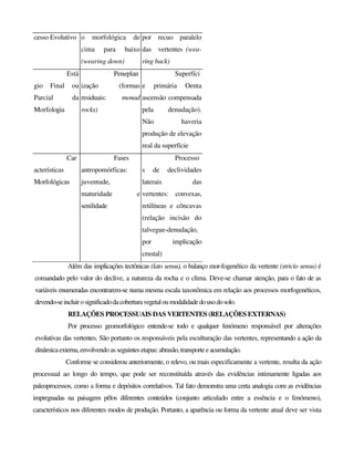 cesso Evolutivo o morfológica de
cima para baixo
(wearing down)
por recuo paralelo
das vertentes (wea-
ring back)
Está
gio Final ou
Parcial da
Morfologia
Peneplan
ização (formas
residuais: monad
rocks)
Superfíci
e primária Oenta
ascensão compensada
pela denudação).
Não haveria
produção de elevação
real da superfície
Car
acterísticas
Morfológicas
Fases
antropomórficas:
juventude,
maturidade e
senilidade
Processo
s de declividades
laterais das
vertentes: convexas,
retilíneas e côncavas
(relação incisão do
talvegue-denudação,
por implicação
crustal)
Além das implicações tectônicas (lato sensu), o balanço mor-fogenético da vertente (stricío sensu) é
comandado pelo valor do declive, a natureza da rocha e o clima. Deve-se chamar atenção, para o fato de as
variáveis enumeradas encontrarem-se numa mesma escala taxonômica em relação aos processos morfogenéticos,
devendo-seincluirosignificadodacoberturavegetaloumodalidadedousodosolo.
RELAÇÕES PROCESSUAIS DAS VERTENTES (RELAÇÕES EXTERNAS)
Por processo geomorfológico entende-se todo e qualquer fenómeno responsável por alterações
evolutivas das vertentes. São portanto os responsáveis pela esculturação das vertentes, representando a ação da
dinâmicaexterna,envolvendoas seguintes etapas: abrasão,transporteeacumulação.
Conforme se considerou anteriormente, o relevo, ou mais especificamente a vertente, resulta da ação
processual ao longo do tempo, que pode ser reconstituída através das evidências intimamente ligadas aos
paleoprocessos, como a forma e depósitos correlativos. Tal fato demonstra uma certa analogia com as evidências
impregnadas na paisagem pêlos diferentes conteúdos (conjunto articulado entre a essência e o fenómeno),
característicos nos diferentes modos de produção. Portanto, a aparência ou forma da vertente atual deve ser vista
 