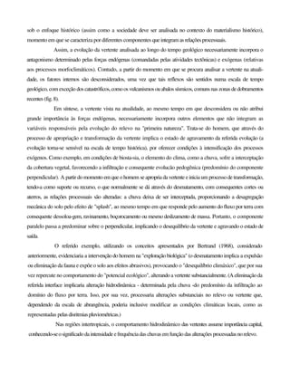 sob o enfoque histórico (assim como a sociedade deve ser analisada no contexto do materialismo histórico),
momento em que se caracteriza por diferentes componentes queintegram as relaçõesprocessuais.
Assim, a evolução da vertente analisada ao longo do tempo geológico necessariamente incorpora o
antagonismo determinado pelas forças endógenas (comandadas pelas atividades tectônicas) e exógenas (relativas
aos processos morfoclimáticos). Contudo, a partir do momento em que se procura analisar a vertente na atuali-
dade, os fatores internos são desconsiderados, uma vez que tais reflexos são sentidos numa escala de tempo
geológico, com exceção doscatastróficos,comoosvulcanismosouabalossísmicos,comunsnaszonas dedobramentos
recentes (fig.8).
Em síntese, a vertente vista na atualidade, ao mesmo tempo em que desconsidera ou não atribui
grande importância às forças endógenas, necessariamente incorpora outros elementos que não integram as
variáveis responsáveis pela evolução do relevo na "primeira natureza". Trata-se do homem, que através do
processo de apropriação e transformação da vertente implica o estado de agravamento da referida evolução (a
evolução torna-se sensível na escala de tempo histórica), por oferecer condições à intensificação dos processos
exógenos. Como exemplo, em condições de biosta-sia, o elemento do clima, como a chuva, sofre a interceptação
da cobertura vegetal, favorecendo a infiltração e consequente evolucão pedogênica (predomínio do componente
perpendicular). A partirdo momento em queo homem seapropria da vertente einiciaum processo de transformação,
tendo-a como suporte ou recurso, o que normalmente se dá através do desmatamento, com consequentes cortes ou
aterros, as relações processuais são alteradas: a chuva deixa de ser interceptada, proporcionando a desagregação
mecânica do solo pelo efeito de "splash", ao mesmo tempo em que responde pelo aumento do fluxo por terra com
consequente dessoloa-gem, ravinamento, boçorocamento ou mesmo deslizamento de massa. Portanto, o componente
paralelo passa a predominar sobre o perpendicular, implicando o desequilíbrio da vertente e agravando o estado de
saída.
O referido exemplo, utilizando os conceitos apresentados por Bertrand (1968), considerado
anteriormente, evidenciaria a intervenção do homem na "exploração biológica" (o desmatamento implica a expulsão
ou eliminação da fauna e expõe o solo aos efeitos abrasivos), provocando o "desequilíbrio climáxico", que por sua
vez repercute no comportamento do "potencial ecológico", alterandoavertentesubstancialmente.(Aeliminaçãoda
referida interface implicaria alteração hidrodinâmica - determinada pela chuva -do predomínio da infiltração ao
domínio do fluxo por terra. Isso, por sua vez, processaria alterações substanciais no relevo ou vertente que,
dependendo da escala de abrangência, poderia inclusive modificar as condições climáticas locais, como as
representadas pelasdisritmiaspluviométricas.)
Nas regiões intertropicais, o comportamento hidrodinâmico das vertentes assume importância capital,
conhecendo-seosignificadodaintensidadeefrequênciadas chuvas em funçãodas alteraçõesprocessadasnorelevo.
 