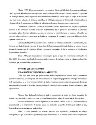 Horton (1933) delineou pela primeira vez o modelo clássico de hidrologia da vertente, considerando
que a superfície pode oferecer dois componentes básicos: a) a água infiltrada, que acontecerá enquanto a capacidade
de infiltração permitir, sendo responsável pelo abastecimento indireto dos cursos d'água; b) a água de escoamento,
que inicia com a saturação do limite de capacidade de infiltração, que pode ser determinada pela intensidade da
chuva, condicão de armazenamento hídrico do solo, disposição topográfica e mesmocoberturavegetal.
Gregory (1978) considera a evolução da vertente (variável dependente) em função dos processos
atuantes e dos materiais existentes (variáveis independentes). Se os processos encontram-se na atualidade
comandados pêlos elementos climáticos, devendo-se incorporar o próprio homem, os materiais submetidos aos
processos referem-se àqueles previamente produzidos ou em processo de elaboração (como material intemperizado,
depósitossuperficiais...).
Carson & Kirkby (1972) discorrem sobre a evolução da vertente considerando os componentes força
(força de gravidade, de tensão e pressão da água, força do fluxo da água, distribuição da água na vertente, força do
impacto da chuva e forças de expansão e difusão) e resistência (mitigadores de forças, resistência ao ciza-Ihamento
edemaisfatoresassociados).
Tricart (1957), após traçar algumas considerações quanto ao jogo dos componentes sintetizados por
Jahn (1954), demonstra o significado do valor do declive, natureza da rocha e o clima, no balanço morfogenético
davertente, queserãodiscutidosapartirdeentão.
FATORES QUE COMANDAMO
BALANÇO MORFOGENÉTICO DA VERTENTE
Como regra geral, tem-se que quanto maior o declive ou gradiente da vertente, mais o componente
paralelo se intensifica, o que responde pelo enfraquecimento do componente perpendicular. Exemplo dessa relação
pode ser entendido ao se observarem as vertentes de declives íngremes, que apresentam adelgaçamento da camada
intemperizada, originando os litossolos, enquanto as áreas de baixo declive normalmente são caracterizadas por solos
espessos (tálus).
Além do fator declividade incluem-se ainda o comprimento de rampa e a forma geométrica da
vertente, como intensificadores dos processosmorfogenéticosoudiferenciadoresdaintensidadedofluxoporterra.
Pesquisas realizadas no Instituto Agronómico de Campinas (Bertoni et alü, 1972), demonstram que
quadruplicando-se o comprimento de rampa, quase são triplicadas as perdas de terra por unidade de área,
diminuindo-seemmaisdametadeasperdasdeágua.
Ainda, a forma geométrica da vertente apresenta uma significativa participação no balanço
morfogenético, o que foi evidenciado por Ruhe (1975). Como exemplo: a) as vertentes portadoras de comprimento
 