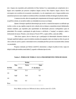 reto e largura reta respondem pelo predomínio do fluxo laminar; b) as representadas por comprimento reto e
largura curva respondem por processos complexos (largura convexa: fluxo disperso; largura côncava: fluxo
convergente com ocorrência de escoamento concentrado); c) as de comprimento curvo e largura também curva
caracterizamprocessosmaiscomplexos(ocorrênciadefluxoconcentradoemlinhasdedrenagemdeprimeiraordem).
A natureza da rocha, além de responder pelo comportamento da formação superficial, intervém ainda
no perfil da vertente, no seudeclivemédioenavelocidadedeseurecuoouevolução.
Quanto à formação superficial (denominação que envolve o material decomposto ou edafizado que
recobre a rocha, ou seja, engloba a noção de solo e subsolo), deve-se destacar a característica textura! definida pêlos
minerais resultantes, que respondem pela especificidade de determinados processos morfogenéticos (grau de
plasticidade). Por exemplo, a participação da argila favorece a soli-fluxão, o "creeping" ou reptação e ainda o
deslizamento de massas. Portanto, como destacou Tricart (1957), a argila soliflui, a areianãosoliflui.
Além desse aspecto, deve-se observar que a participação de determinados elementos texturais na
formação superficial implicam o grau de resistência mecânica dos agregados, tanto com relação ao efeito da gota de
chuva (efeito de splash), quanto a intensidade erosiva comandada pelo fluxo por terra (escoamento difuso, laminar
ouconcentrado).
Pesquisas realizadas por Bertoni elalii(l912) demonstram a relação de perdas de terra e água em
relaçãoàmédiapluviométricaanual (tabela2), segundoos diferentes tipos desolos.
Tabela 2 - PERDAS DE TERRA E ÁGUA POR DIFERENTES TIPOS DE SOLOS
Perdas
Tipo
de Solo
Terra
(t/ha/a)
Água
(% da chuva)
Aren
oso
21,1 5,7
Argil
oso
16,6 9,6
Terra
Roxa
9,5 3,3
Nota: Média com base em 1300 mm de chuva e declives entre 8,5 e 12,8%.
 