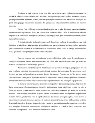 Conforme se pode observar, o tipo roxo foi o que registrou menor perda de terra, enquanto por
unidade de volume de enxurrada escoada foi o argiloso. Isto significa que o solo argiloso, ao mesmo tempo em
que proporciona maior escoamento, o que é justificado pela expansão minerálica em condição de hidratação, res-
ponde pela agregação ou acréscimo da coesão dos agregados do solo, aumentando a resistência aos processos
erosionais.
Queiroz Neto (1976), em pesquisa realizada, conclui que os solos B texturais, com descontinuidade,
apresentam um comportamento ligado aos processos de erosão em lençol, além de movimentos coletivos,
enquanto os B latossólicos, homogéneos, profundos, são atingidos mais pelo escoamento concentrado, ravina-
mentoseboçorocamentos.
A litologia intervém ainda na forma do perfil da vertente, conforme já se considerou, o que pode
facilmente ser identificado pêlos quartzitos no domínio tropical que, normalmente, implicam declives acentuados
(grau de massividade elevado), ou individualização de elementos do relevo, como as cornijas estruturais (free-
faces), que muitas vezes protegem as rochas tenras subjacentes.
Deve-se observar que aipropriedade geomorfológicàda rocha reage de acordo com as
condições climáticas. Assim, o mesmo quartzito, em clima seco, evoluiria muito mais que as rochas
xistosas, susceptíveis ao maior ataque químico.
Assim sendo, um forte declive, determinado por resistência litológica, que pode ou não ser
uma resultante tectônica, normalmente proporcionará aumento da intensidade dos processos, consi-
derando que este varia conforme o seno do ângulo da vertente. Contudo, tal declive poderá ainda
caracterizar uma condição de "equilíbrio dinâmico", desde que a relação energia (processos incidentes)
e matéria (material resultante) esteja balanceada (independentemente das condições topográficas).
O clima se caracteriza como elemento morfogenético de maior importância. Ele intervém
direta (como nas regiões desérticas ou glaciais) e indiretamente (onde a cobertura vegetal e o solo se
fazem presentes), proporcionando o desenvolvimento tanto do componente perpendicular como do
paralelo. Como exemplo, nos climas tropicais úmidos, sob floresta densa, o componente perpendicular
é muito intenso, produzindo forte e rápida alteração das rochas (pedogenização), o que explica o
crescente espessamento dos solos (dezenas de metros). Ao contrário, nas zonas áridas, onde a ausência
de umidade impede o desenvolvimento de solos e ainda as torrencialidades pluviométricas respondem
pelo transporte de detritos resultantes da morfogênese mecânica, a exposição da rocha se toma uma
constante, o que permite a ação direta dos elementos do clima.
 