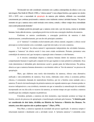 Tal descuido tem sido considerado consistente com a prática contemporânea da ciência e com a sua
auto-imagem. Para Smith & O'Keefe (1980), a "ciência natural" é uma relíquia histórica, que aparece nos séculos
XVI e XVÜ, com a necessidade de apropriação da natureza pela indústria, refletindo essa necessidade
concretamente por continuar posicionando a natureza como totalmente externa à atividade humana. "No preciso
momento em que a natureza estava sendo teorizada como externa, contudo, o último vestígio dessa extemalidade
estavasendopraticamentedestruído."
A tradição positivista pressupõe que a natureza existe nela e por ela mesma, externa às atividades
humanas. Assim,além deextema, o paradigma positivista revela uma concepção dualística da natureza.
Conforme os autores considerados, a concepção positivista de natureza é dada
dualisticamente, contraditoriamente, por um dos três principais caminhos:
a) A "natureza" é estudada exclusivamente pela ciência natural, enquanto a ciência social
preocupa-se exclusivamente com a sociedade, a qual não tem nada a ver com a natureza;
b) A "natureza" da ciência natural é supostamente independente das atividades humanas,
enquanto a "natureza" da ciência social é vista como criada socialmente. Portanto, permanece uma
contradição da natureza real, que incorpora a separação entre o humano e o não-humano;
c) A terceira contradição dispersa a natureza humana dentro da natureza externa. O
comportamento humano é regido pelo conjunto de leis que regulam os mais primitivos artrópodes. Essa
visão determinista é defendida pelo darwinismo social e grande parte do behaviorismo. Na prática,
observa-se que a natureza humana demonstra o seu domínio sobre as "leis da natureza" no processo de
apropriação.
Marx, que elaborou uma teoria não-sistemática da natureza, oferece uma alternativa
unificada e não-contraditória de natureza. Essa teoria, elaborada como crítica à economia política
clássica, é comumente chamada de materialismo histórico, por ter a história como unidade com a
natureza. É através da transformação da primeira natureza em segunda natureza que o homem produz os
recursos indispensáveis a sua existência, momento em que se naturaliza (a naturalização da sociedade)
incorporando em seu dia-a-dia os recursos da natureza, ao mesmo tempo em que socializa a natureza
(modificação das condições originais ou primitivas).
Considera, portanto, a natureza em dois momentos, cuja transição acontece ao longo da
história, através do processo de apropriação e transformação realizado pelo homem. "A história pode
ser considerada de dois lados, dividida em História da Natureza e História dos Homens. No
entanto, esses dois aspectos não se podem separar " (Marx, 1970).
Para Marx, a natureza separada da sociedade não possui significado. A natureza sempre é
relacionada material e idealmente com a atividade social. A "primeira natureza" é entendida como
 